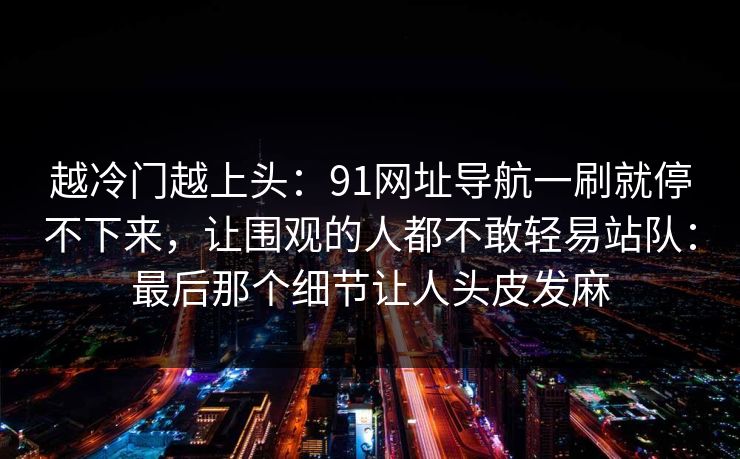 越冷门越上头：91网址导航一刷就停不下来，让围观的人都不敢轻易站队：最后那个细节让人头皮发麻