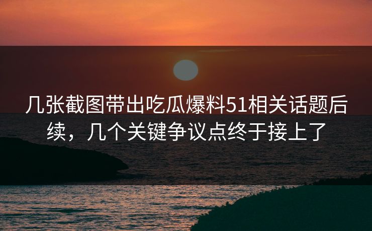 几张截图带出吃瓜爆料51相关话题后续，几个关键争议点终于接上了
