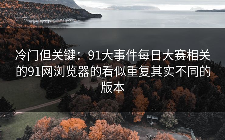 冷门但关键：91大事件每日大赛相关的91网浏览器的看似重复其实不同的版本