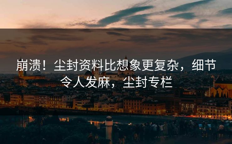 崩溃！尘封资料比想象更复杂，细节令人发麻，尘封专栏