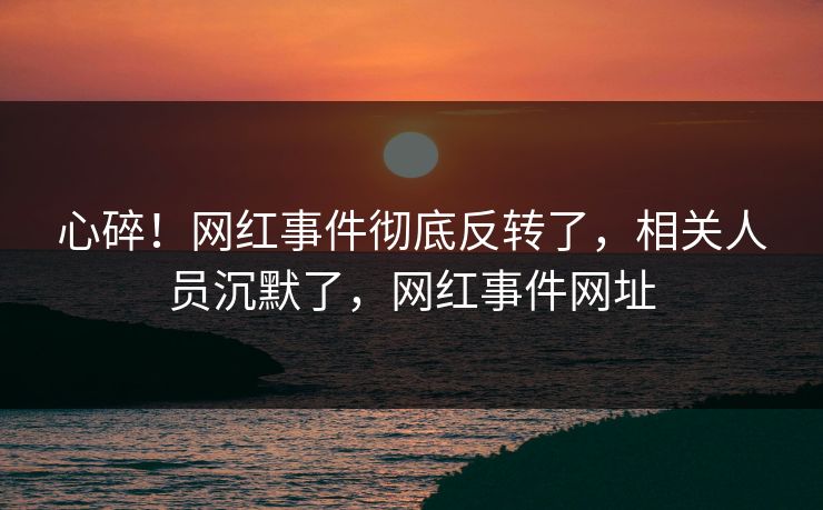 心碎！网红事件彻底反转了，相关人员沉默了，网红事件网址