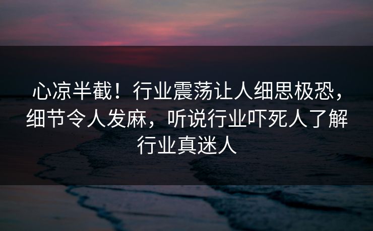 心凉半截！行业震荡让人细思极恐，细节令人发麻，听说行业吓死人了解行业真迷人