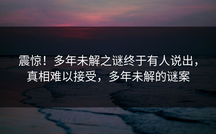 震惊！多年未解之谜终于有人说出，真相难以接受，多年未解的谜案