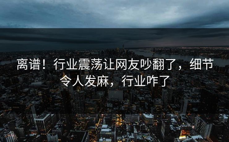离谱！行业震荡让网友吵翻了，细节令人发麻，行业咋了