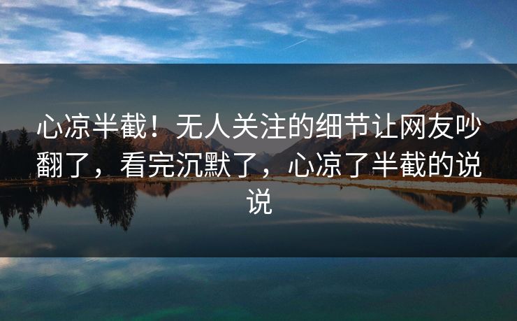心凉半截！无人关注的细节让网友吵翻了，看完沉默了，心凉了半截的说说