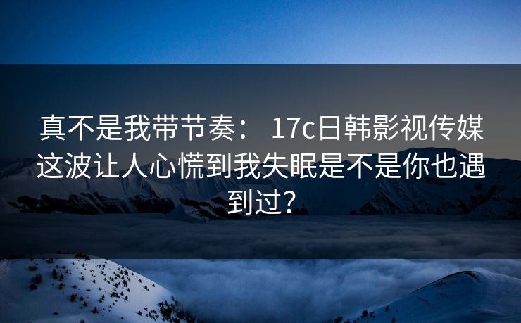 真不是我带节奏： 17c日韩影视传媒这波让人心慌到我失眠是不是你也遇到过？