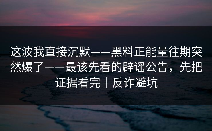 这波我直接沉默——黑料正能量往期突然爆了——最该先看的辟谣公告，先把证据看完｜反诈避坑